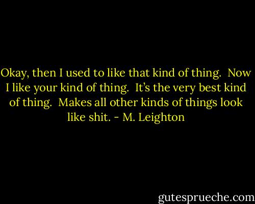 Okay, then I used to like that kind of thing.  Now I like your kind of thing.  It’s the very best kind of thing.  Makes all other kinds of things look like shit. - M. Leighton