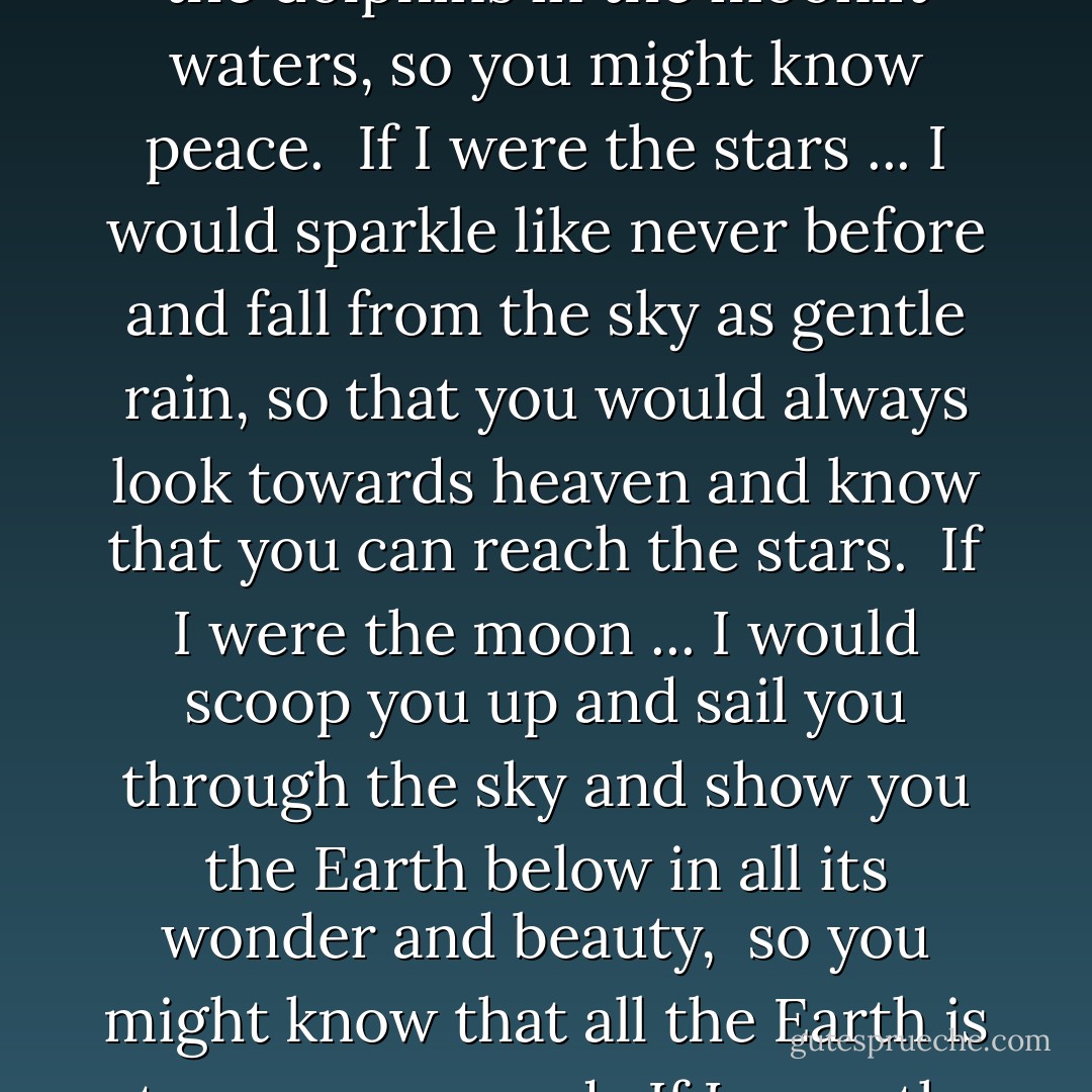 Love Forever<br /><br />If I were the trees ...<br />I would turn my leaves to gold and scatter them toward the sky so they would circle about your head and fall in piles at your feet...<br />so you might know wonder.<br /><br />If I were the mountains ...<br />I would crumble down and lift you up so you could see all of my secret places, where the rivers flow and the animals run wild ...<br />so you might know freedom.<br /><br />If I were the ocean ...<br />I would raise you onto my gentle waves and carry you across the seas to swim with the whales and the dolphins in the moonlit waters,<br />so you might know peace.<br /><br />If I were the stars ...<br />I would sparkle like never before and fall from the sky as gentle rain,<br />so that you would always look towards heaven and know that you can reach the stars.<br /><br />If I were the moon ...<br />I would scoop you up and sail you through the sky and show you the Earth below in all its wonder and beauty, <br />so you might know that all the Earth is at your command.<br /><br />If I were the sun ...<br />I would warm and glow like never before and light the sky with orange and pink,<br />so you would gaze upward and always know the glory of heaven.<br /><br />But I am me ...<br />and since I am the one who loves you, I will wrap you in my arms and kiss you and love you with all of my heart,<br />and this I will do until ...<br />the mountains crumble down ...<br />and the oceans dry up ...<br />and the stars fall from the sky ...<br />and the sun and moon burn out ...<br /><br />And that is forever. - Camron Wright