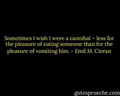 Sometimes I wish I were a cannibal – less for the pleasure of eating someone than for the pleasure of vomiting him. - Emil M. Cioran