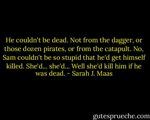 He couldn't be dead. Not from the dagger, or those dozen pirates, or from the catapult. No, Sam couldn't be so stupid that he'd get himself killed. She'd... she'd... Well she'd kill him if he was dead. - Sarah J. Maas