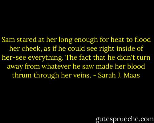 Sam stared at her long enough for heat to flood her cheek, as if he could see right inside of her-see everything. The fact that he didn't turn away from whatever he saw made her blood thrum through her veins. - Sarah J. Maas