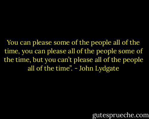 You can please some of the people all of the time, you can please all of the people some of the time, but you can’t please all of the people all of the time”. - John Lydgate