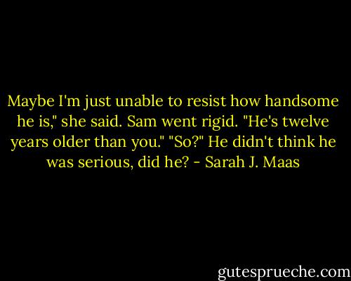 Maybe I'm just unable to resist how handsome he is," she said. Sam went rigid.<br />"He's twelve years older than you."<br />"So?" He didn't think he was serious, did he? - Sarah J. Maas