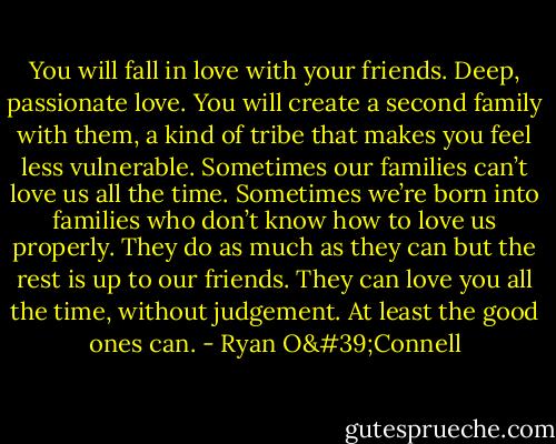 You will fall in love with your friends. Deep, passionate love. You will create a second family with them, a kind of tribe that makes you feel less vulnerable. Sometimes our families can’t love us all the time. Sometimes we’re born into families who don’t know how to love us properly. They do as much as they can but the rest is up to our friends. They can love you all the time, without judgement. At least the good ones can. - Ryan O'Connell