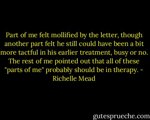 Part of me felt mollified by the letter, though another part felt he still could have been a bit more tactful in his earlier treatment, busy or no. The rest of me pointed out that all of these "parts of me" probably should be in therapy. - Richelle Mead