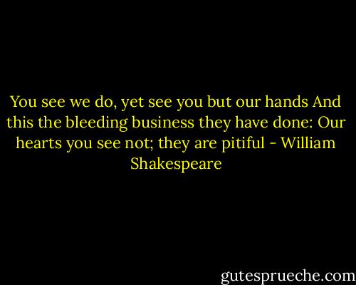 You see we do, yet see you but our hands<br />And this the bleeding business they have done:<br />Our hearts you see not; they are pitiful - William Shakespeare