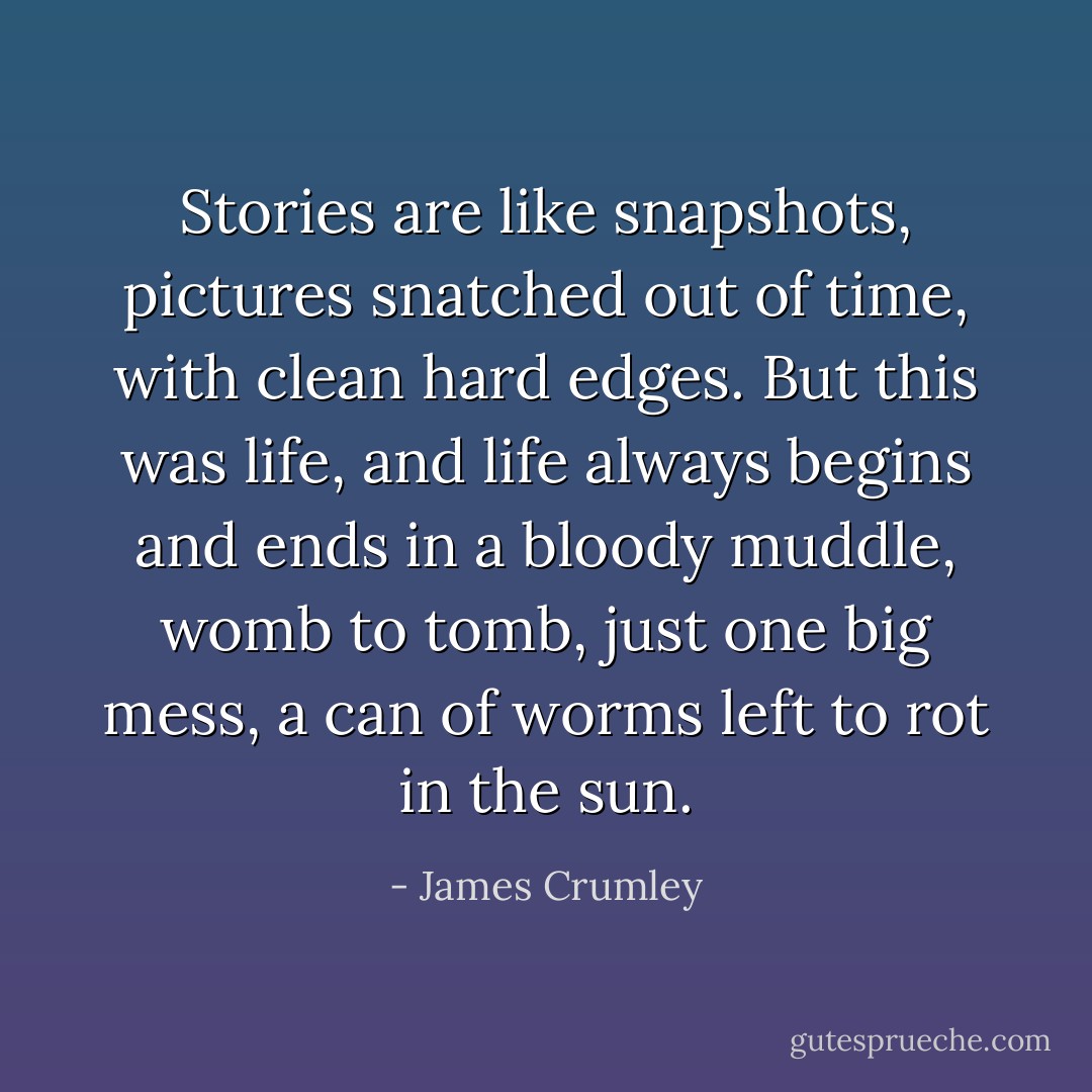 Stories are like snapshots, pictures snatched out of time, with clean hard edges. But this was life, and life always begins and ends in a bloody muddle, womb to tomb, just one big mess, a can of worms left to rot in the sun. - James Crumley