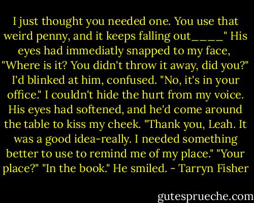 I just thought you needed one. You use that weird penny, and it keeps falling out____" His eyes had immediatly snapped to my face, <br />"Where is it? You didn't throw it away, did you?" I'd blinked at him, confused. "No, it's in your office." I couldn't hide the hurt from my voice. His eyes had softened, and he'd come around the table to kiss my cheek. "Thank you, Leah. It was a good idea-really. I needed something better to use to remind me of my place." "Your place?" "In the book." He smiled. - Tarryn Fisher