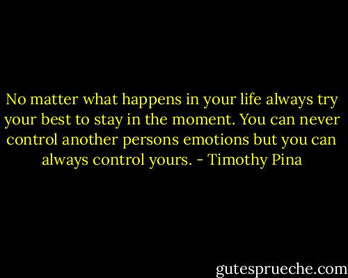 No matter what happens in your life always try your best to stay in the moment. You can never control another persons emotions but you can always control yours. - Timothy Pina