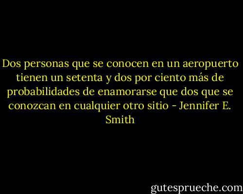 Dos personas que se conocen en un aeropuerto tienen un setenta y dos por ciento más de probabilidades de enamorarse que dos que se conozcan en cualquier otro sitio - Jennifer E. Smith
