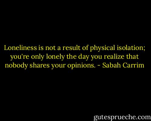 Loneliness is not a result of physical isolation; you're only lonely the day you realize that nobody shares your opinions. - Sabah Carrim