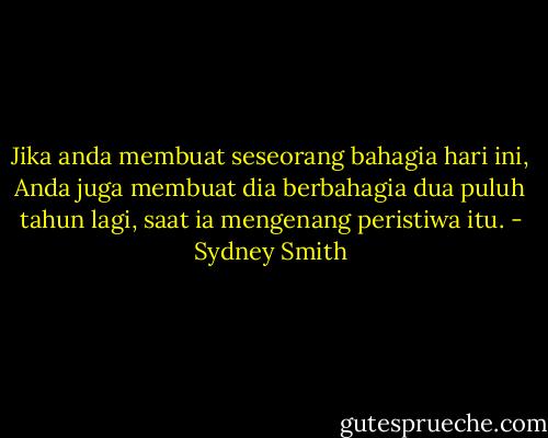 Jika anda membuat seseorang bahagia hari ini,<br />Anda juga membuat dia berbahagia dua puluh tahun lagi, saat ia mengenang peristiwa itu. - Sydney Smith