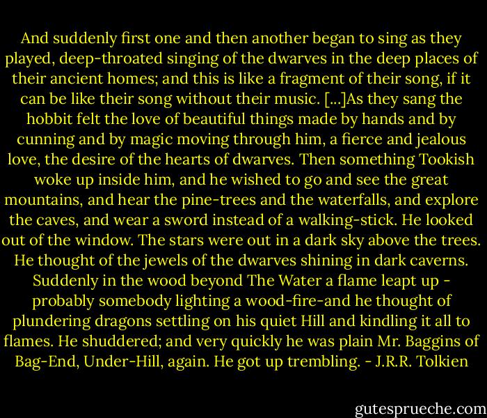 And suddenly first one and then another began to sing as they played, deep-throated singing of the dwarves in the deep places of their ancient homes; and this is like a fragment of their song, if it can be like their song without their music. [...]As they sang the hobbit felt the love of beautiful things made by hands and by cunning and by magic moving through him, a fierce and jealous love, the desire of the hearts of dwarves. Then something Tookish woke up inside him, and he wished to go and see the great mountains, and hear the pine-trees and the waterfalls, and explore the caves, and wear a sword instead of a walking-stick. He looked out of the window. The stars were out in a dark sky above the trees. He thought of the jewels of the dwarves shining in dark caverns. Suddenly in the wood beyond The Water a flame leapt up - probably somebody lighting a wood-fire-and he thought of plundering dragons settling on his quiet Hill and kindling it all to flames. He shuddered; and very quickly he was plain Mr. Baggins of Bag-End, Under-Hill, again. He got up trembling. - J.R.R. Tolkien