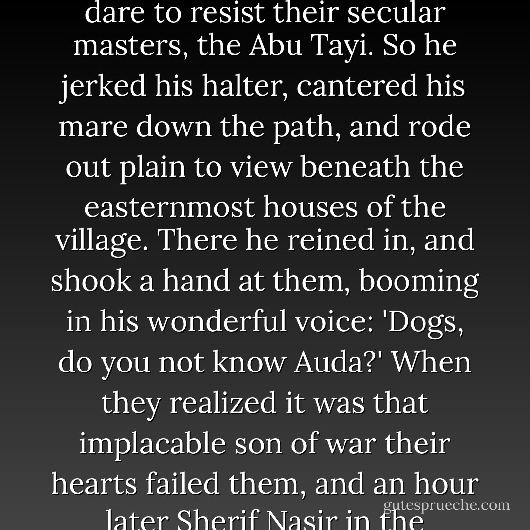 The Howeitat spread out along the cliffs to return the peasants' fire. This manner of going displeased Auda, the old lion, who raged that a mercenary village folk should dare to resist their secular masters, the Abu Tayi. So he jerked his halter, cantered his mare down the path, and rode out plain to view beneath the easternmost houses of the village. There he reined in, and shook a hand at them, booming in his wonderful voice: 'Dogs, do you not know Auda?' When they realized it was that implacable son of war their hearts failed them, and an hour later Sherif Nasir in the town-house was sipping tea with his guest the Turkish Governor, trying to console him for the sudden change of fortune. - T.E. Lawrence