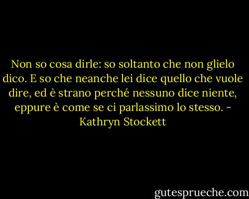 Non so cosa dirle: so soltanto che non glielo dico. E so che neanche lei dice quello che vuole dire, ed è strano perché nessuno dice niente, eppure è come se ci parlassimo lo stesso. - Kathryn Stockett