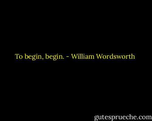 To begin, begin. - William Wordsworth
