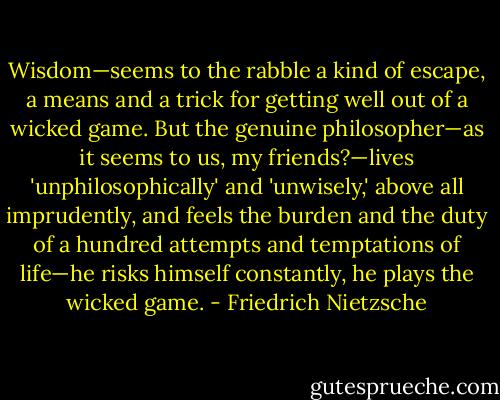 Wisdom—seems to the rabble a kind of escape, a means and a trick for getting well out of a wicked game. But the genuine philosopher—as it seems to us, my friends?—lives 'unphilosophically' and 'unwisely,' above all imprudently, and feels the burden and the duty of a hundred attempts and temptations of life—he risks himself constantly, he plays the wicked game. - Friedrich Nietzsche