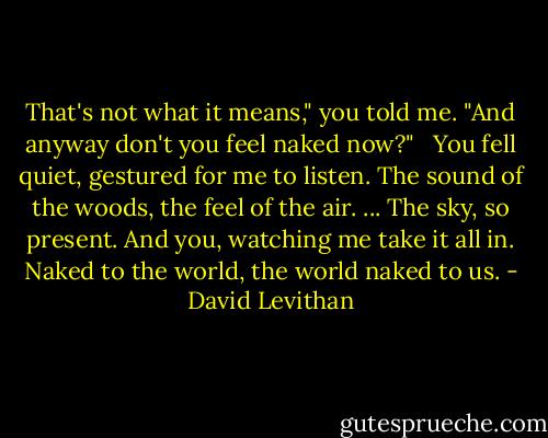 That's not what it means," you told me.<br />"And anyway don't you feel naked now?"<br /><br /><br />You fell quiet, gestured for me to listen.<br />The sound of the woods, the feel of the air. ... The sky, so present.<br />And you, watching me take it all in.<br />Naked to the world, the world naked to us. - David Levithan