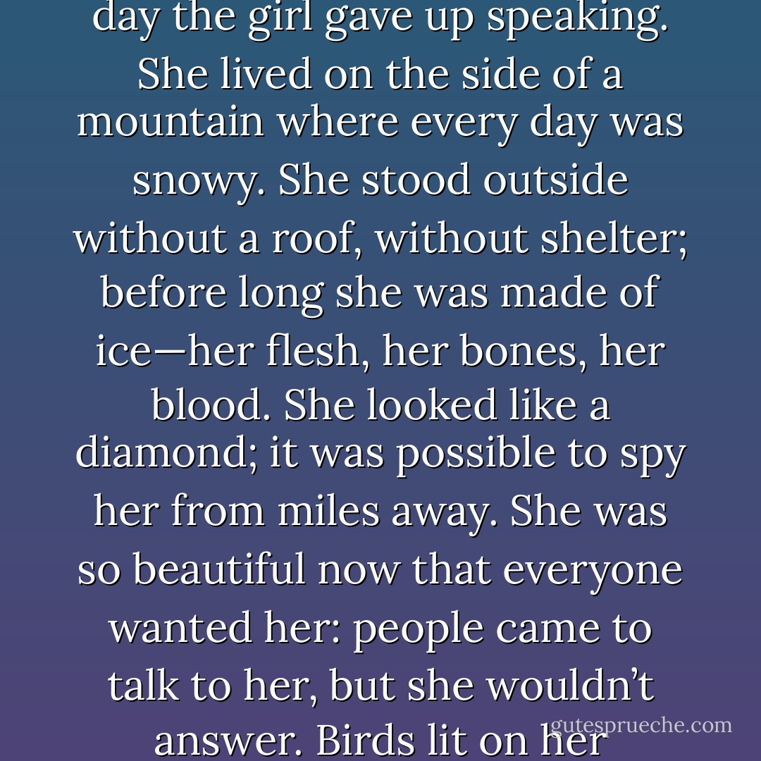 At night I told myself a story, wordless, inside my head, one I liked far better than those in my books. The girl in my story was treated cruelly, by fate, by her family, even by the weather. Her feet bled from the stony paths; her hair was plucked from her head by blackbirds. She went from house to house, looking for refuge. Not a single neighbor answered his door, and so one day the girl gave up speaking. She lived on the side of a mountain where every day was snowy. She stood outside without a roof, without shelter; before long she was made of ice—her flesh, her bones, her blood. She looked like a diamond; it was possible to spy her from miles away. She was so beautiful now that everyone wanted her: people came to talk to her, but she wouldn’t answer. Birds lit on her shoulder; she didn’t bother to chase them away. She didn’t have to. If they took a single peck, their beaks would break in two. Nothing could hurt her anymore. After a while, she became invisible, queen of the ice. Silence was her language, and her heart had turned a perfect pale silver color. It was so hard nothing could shatter it. Not even stones. - Alice Hoffman