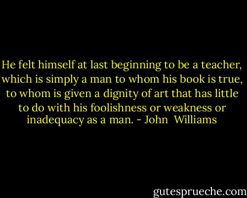 He felt himself at last beginning to be a teacher, which is simply a man to whom his book is true, to whom is given a dignity of art that has little to do with his foolishness or weakness or inadequacy as a man. - John  Williams