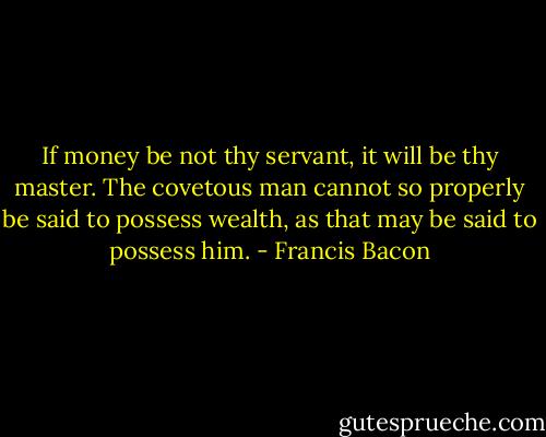 If money be not thy servant, it will be thy master. The covetous man cannot so properly be said to possess wealth, as that may be said to possess him. - Francis Bacon