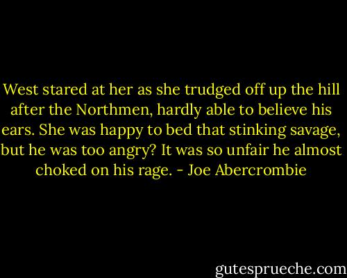 West stared at her as she trudged off up the hill after the Northmen, hardly able to believe his ears. She was happy to bed that stinking savage, but he was too angry? It was so unfair he almost choked on his rage. - Joe Abercrombie