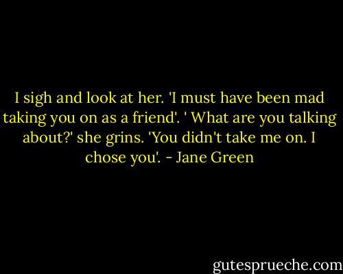 I sigh and look at her. 'I must have been mad taking you on as a friend'. ' What are you talking about?' she grins. 'You didn't take me on. I chose you'. - Jane Green
