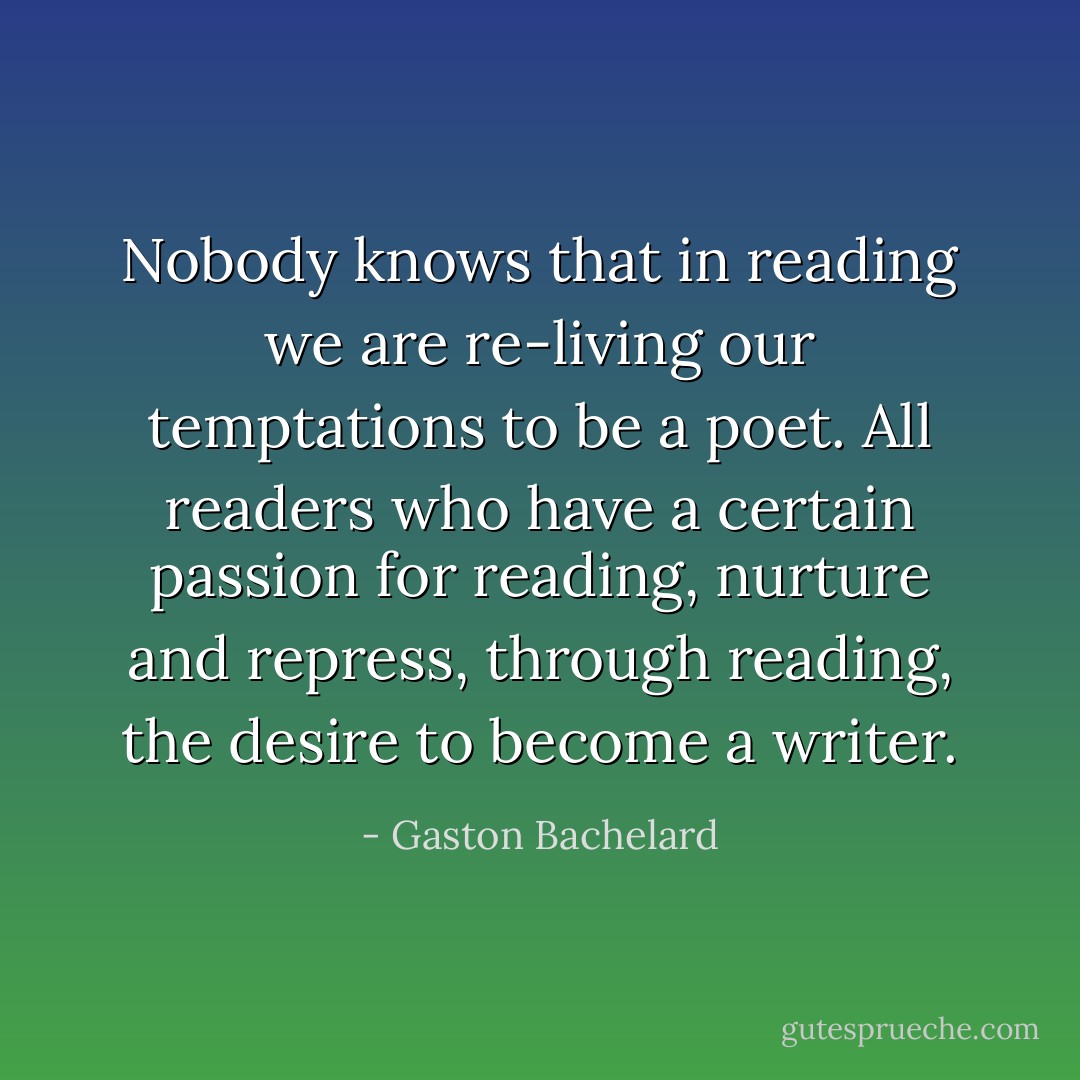 Nobody knows that in reading we are re-living our temptations to be a poet. All readers who have a certain passion for reading, nurture and repress, through reading, the desire to become a writer. - Gaston Bachelard