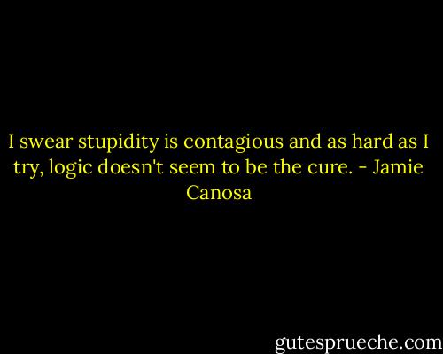 I swear stupidity is contagious and as hard as I try, logic doesn't seem to be the cure. - Jamie Canosa