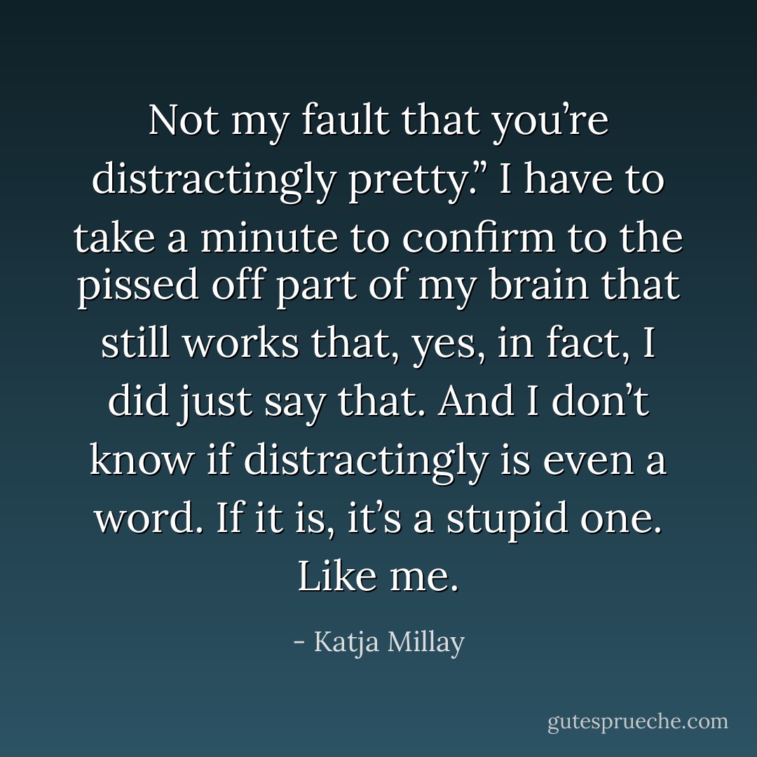 Not my fault that you’re distractingly pretty.”<br />I have to take a minute to confirm to the pissed off part of my brain that still works that, yes, in fact, I did just say that. And I don’t know if distractingly is even a word. If it is, it’s a stupid one. Like me. - Katja Millay