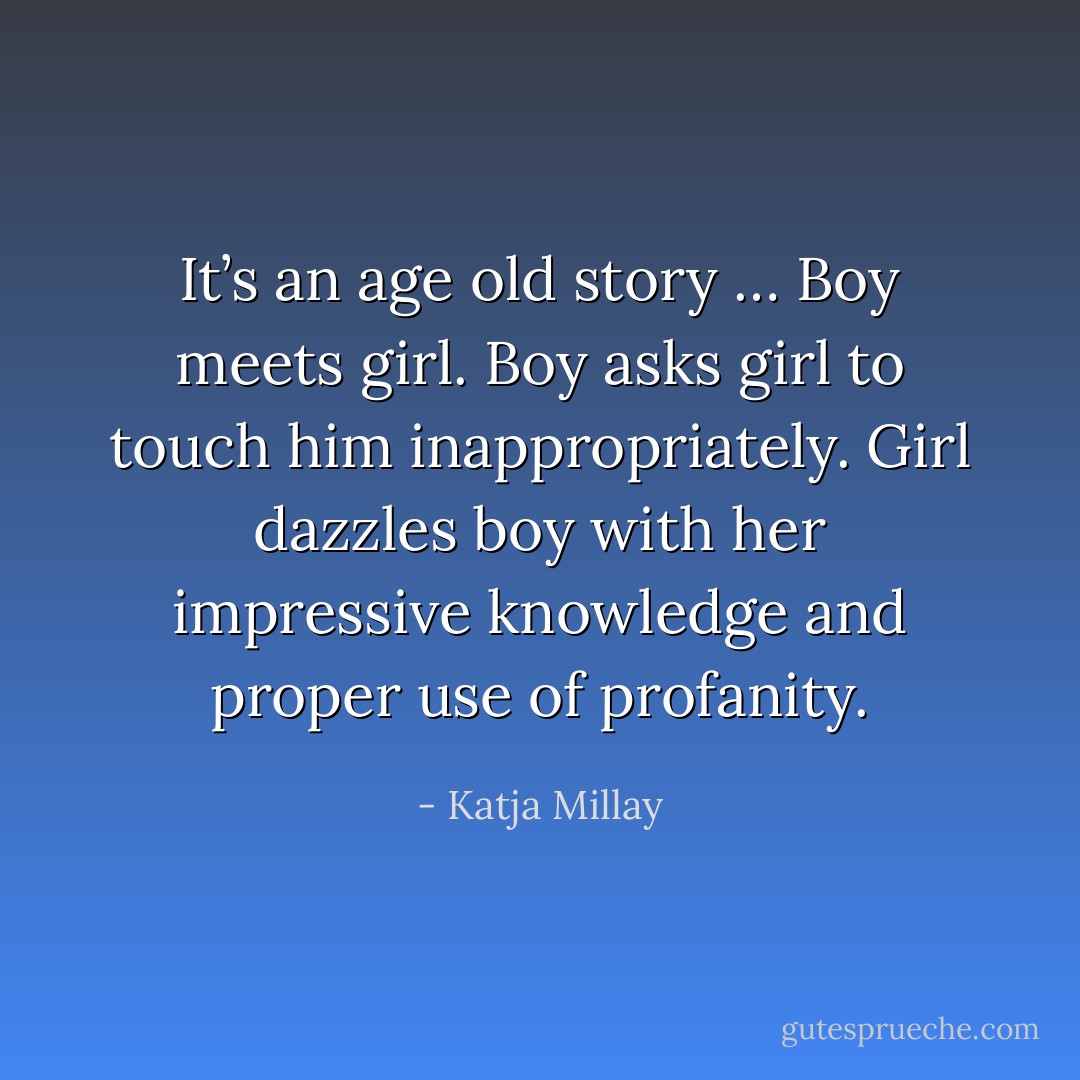 It’s an age old story … Boy meets girl. Boy asks girl to touch him inappropriately. Girl dazzles boy with her impressive knowledge and proper use of profanity. - Katja Millay