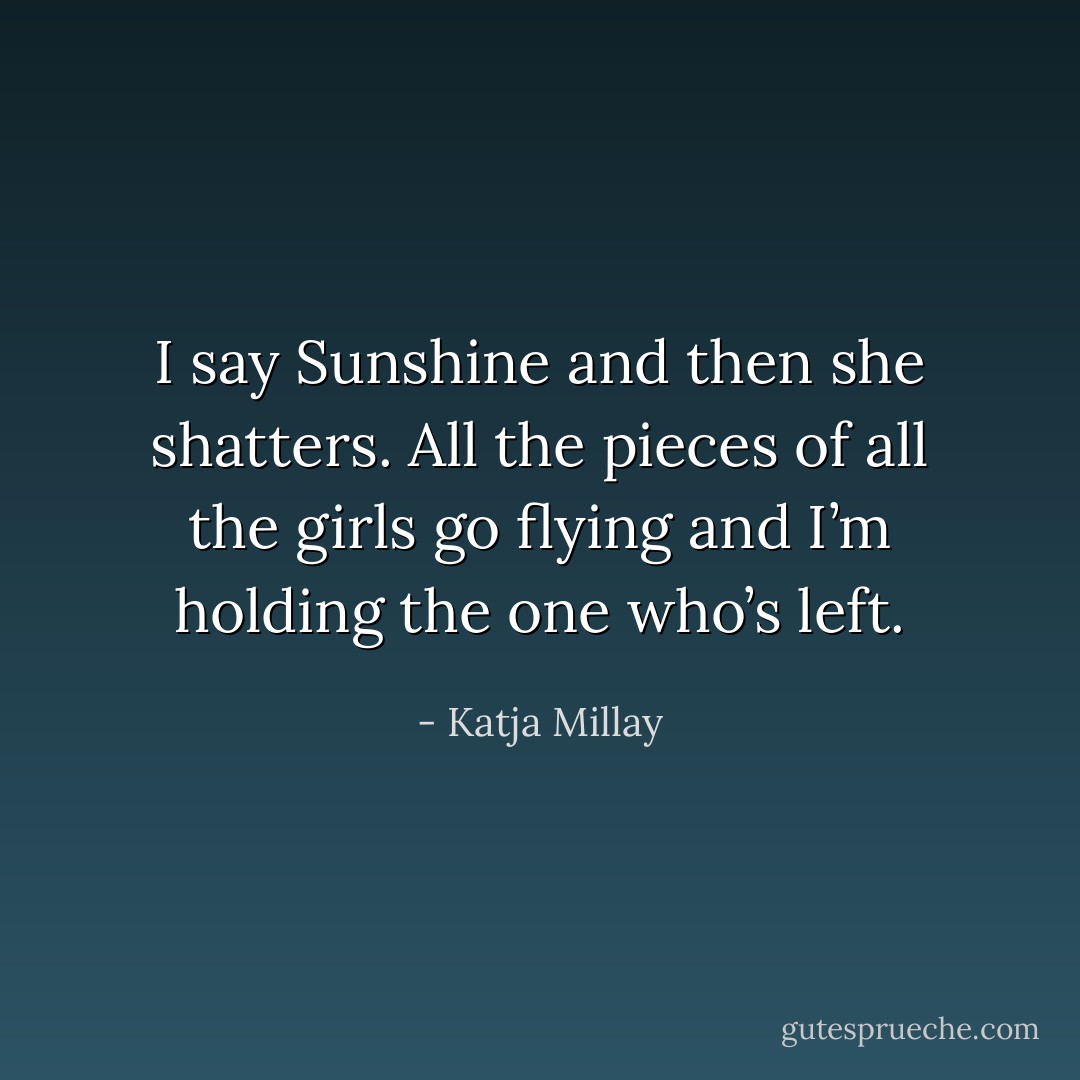 I say <i>Sunshine</i> and then she shatters.<br />All the pieces of all the girls go flying and I’m holding the one who’s left. - Katja Millay