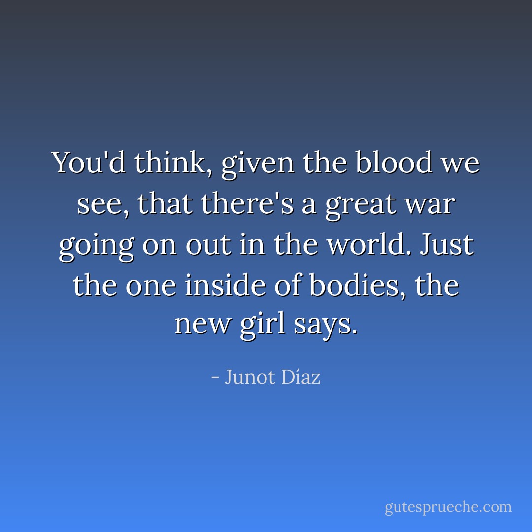 You'd think, given the blood we see, that there's a great war going on out in the world. Just the one inside of bodies, the new girl says. - Junot Díaz