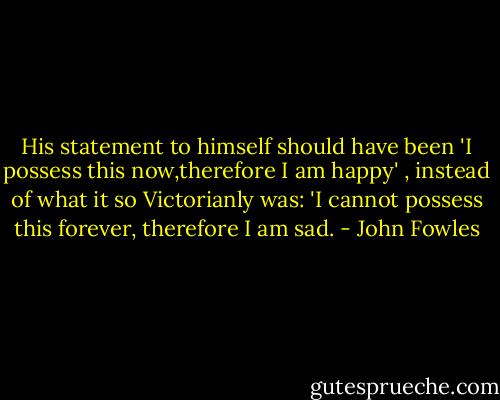 His statement to himself should have been 'I possess this now,therefore I am happy' , instead of what it so Victorianly was: 'I cannot possess this forever, therefore I am sad. - John Fowles