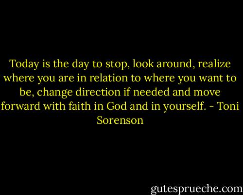 Today is the day to stop, look around, realize where you are in relation to where you want to be, change direction if needed and move forward with faith in God and in yourself. - Toni Sorenson