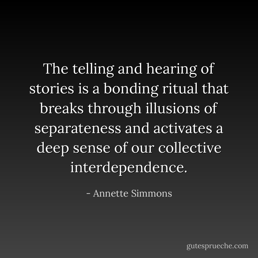 The telling and hearing of stories is a bonding ritual that breaks through illusions of separateness and activates a deep sense of our collective interdependence. - Annette Simmons