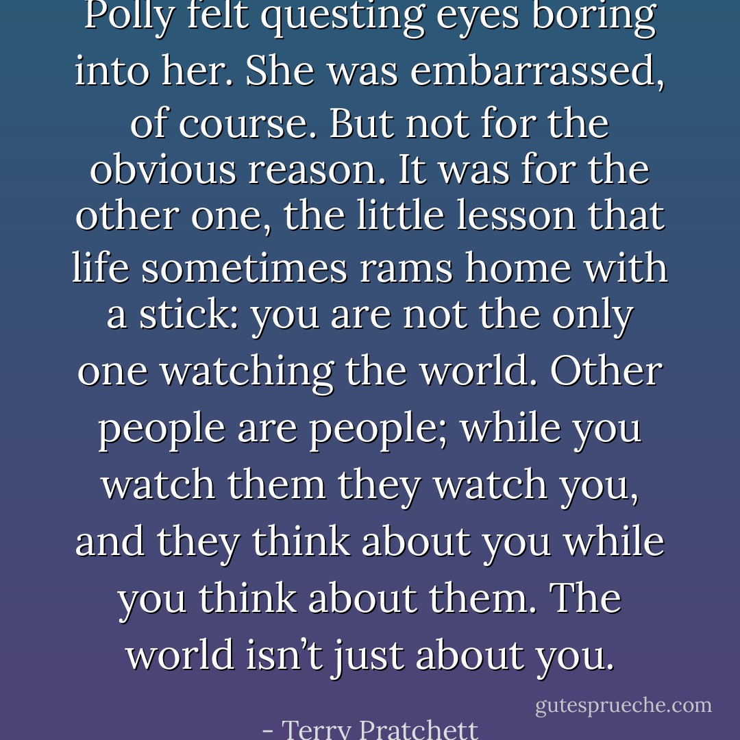 Polly felt questing eyes boring into her. She was embarrassed, of course. But not for the obvious reason. It was for the other one, the little lesson that life sometimes rams home with a stick: you are not the only one watching the world. Other people are people; while you watch them they watch you, and they think about you while you think about them. The world isn’t just about you. - Terry Pratchett