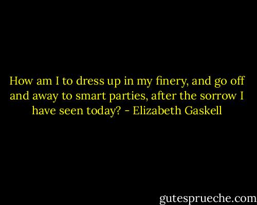 How am I to dress up in my finery, and go off and away to smart parties, after the sorrow I have seen today? - Elizabeth Gaskell
