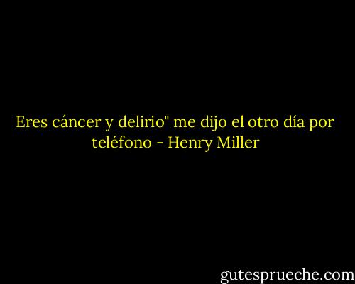 Eres cáncer y delirio" me dijo el otro día por teléfono - Henry Miller