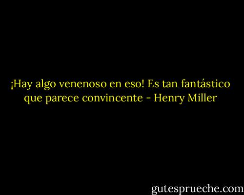 ¡Hay algo venenoso en eso! Es tan fantástico que parece convincente - Henry Miller