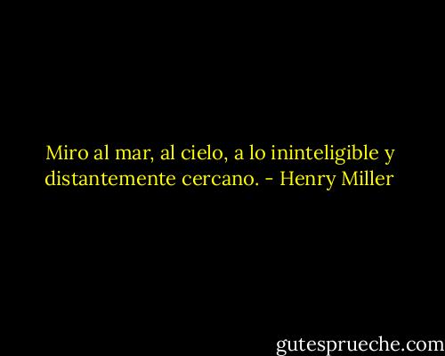 Miro al mar, al cielo, a lo ininteligible y distantemente cercano. - Henry Miller