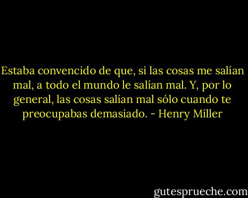 Estaba convencido de que, si las cosas me salían mal, a todo el mundo le salían mal. Y, por lo general, las cosas salían mal sólo cuando te preocupabas demasiado. - Henry Miller