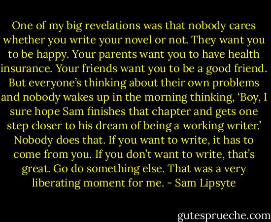 One of my big revelations was that nobody cares whether you write your novel or not. They want you to be happy. Your parents want you to have health insurance. Your friends want you to be a good friend. But everyone’s thinking about their own problems and nobody wakes up in the morning thinking, ‘Boy, I sure hope Sam finishes that chapter and gets one step closer to his dream of being a working writer.’ Nobody does that. If you want to write, it has to come from you. If you don’t want to write, that’s great. Go do something else. That was a very liberating moment for me. - Sam Lipsyte