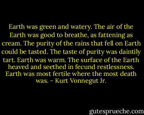 Earth was green and watery. The air of the Earth was good to breathe, as fattening as cream. The purity of the rains that fell on Earth could be tasted. The taste of purity was daintily tart. Earth was warm. The surface of the Earth heaved and seethed in fecund restlessness. Earth was most fertile where the most death was. - Kurt Vonnegut Jr.