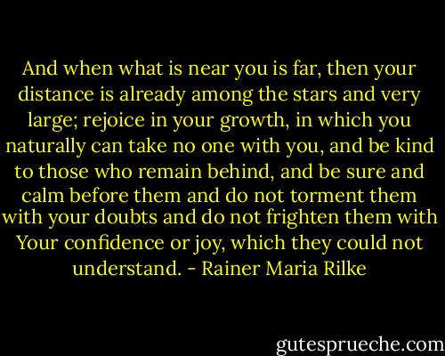 And when what is near you is far, then your distance is already among the stars and very large; rejoice in your growth, in which you naturally can take no one with you, and be kind to those who remain behind, and be sure and calm before them and do not torment them with your doubts and do not frighten them with Your confidence or joy, which they could not understand. - Rainer Maria Rilke