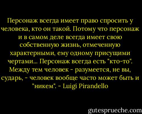 Персонаж всегда имеет право спросить у человека, кто он такой. Потому что персонаж и в самом деле всегда имеет свою собственную жизнь, отмеченную характерными, ему одному присущими чертами... Персонаж всегда есть "кто-то". Между тем человек - разумеется, не вы, сударь, - человек вообще часто может быть и "никем". - Luigi Pirandello