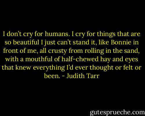 I don’t cry for humans. I cry for things that are so beautiful I just can’t stand it, like Bonnie in front of me, all crusty from rolling in the sand, with a mouthful of half-chewed hay and eyes that knew everything I’d ever thought or felt or been. - Judith Tarr
