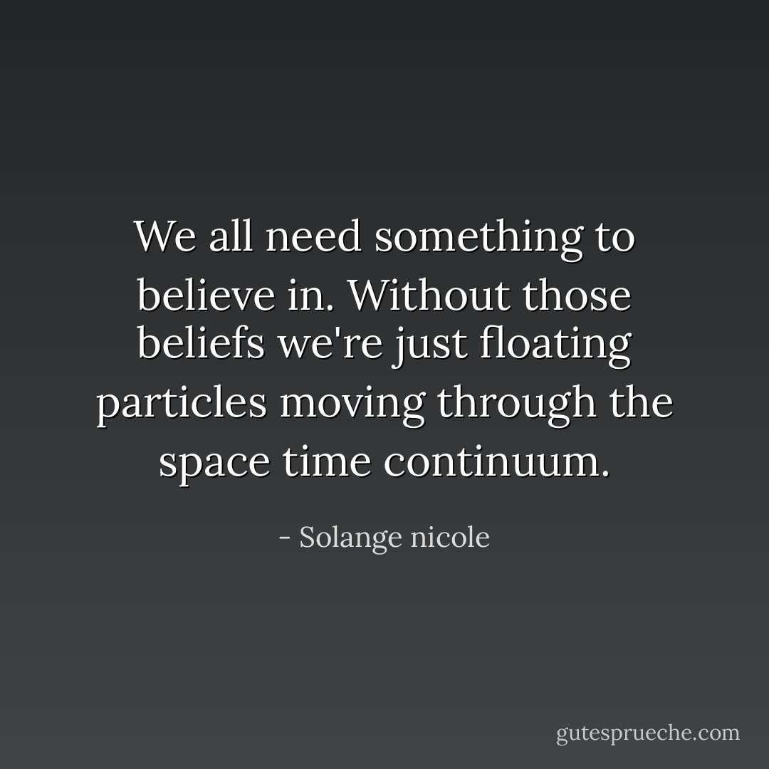 We all need something to believe in. Without those beliefs we're just floating particles moving through the space time continuum. - Solange nicole