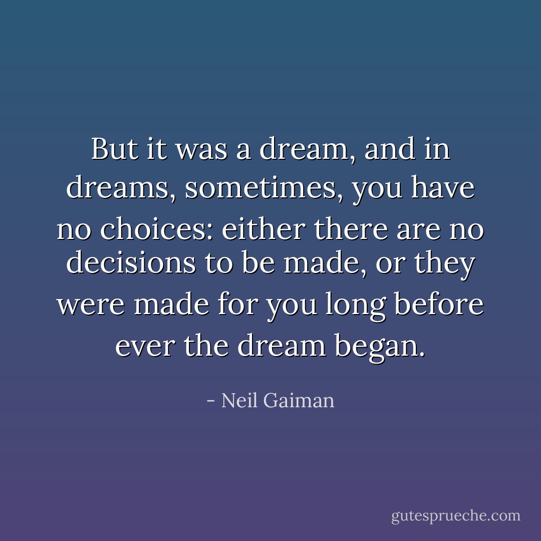 But it was a dream, and in dreams, sometimes, you have no choices: either there are no decisions to be made, or they were made for you long before ever the dream began. - Neil Gaiman