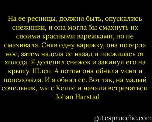 На ее ресницы, должно быть, опускались снежинки, и она могла бы смахнуть их своими красными варежками, но не смахивала. Сняв одну варежку, она потерла нос, затем надела ее назад и поежилась от холода. Я долепил снежок и закинул его на крышу. Шлеп.<br />А потом она обняла меня и поцеловала.<br />И я обнял ее.<br />Вот так, на малый сочельник, мы с Хелле и начали встречаться. - Johan Harstad